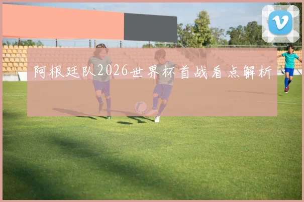 阿根廷队2026世界杯首战看点解析