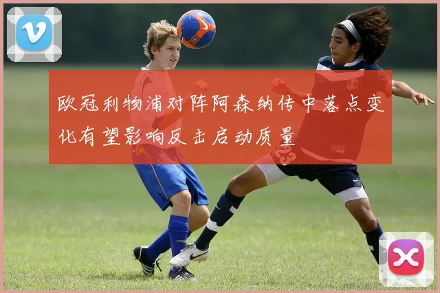 欧冠利物浦对阵阿森纳传中落点变化有望影响反击启动质量